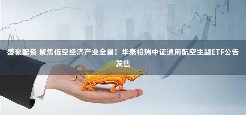 盛豪配资 聚焦低空经济产业全景！华泰柏瑞中证通用航空主题ETF公告发售