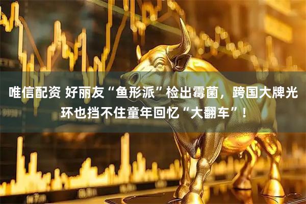 唯信配资 好丽友“鱼形派”检出霉菌，跨国大牌光环也挡不住童年回忆“大翻车”！