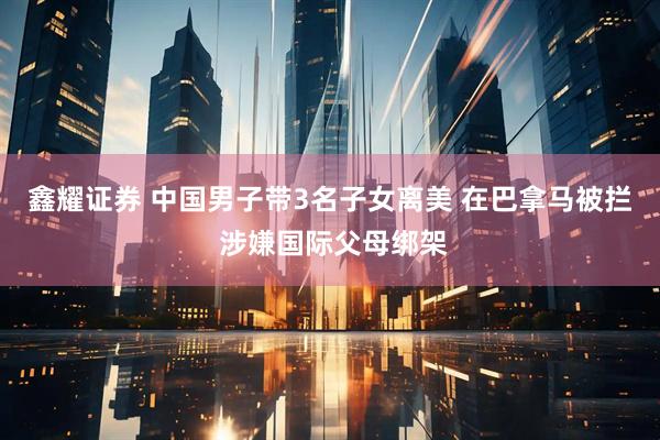 鑫耀证券 中国男子带3名子女离美 在巴拿马被拦 涉嫌国际父母绑架