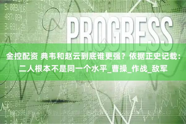 金控配资 典韦和赵云到底谁更强？依据正史记载：二人根本不是同一个水平_曹操_作战_敌军