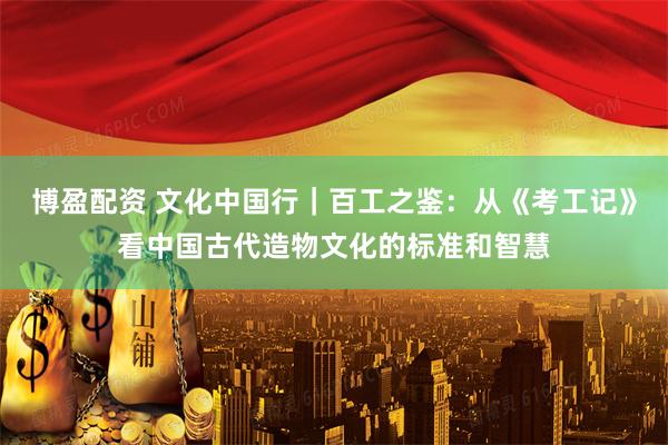 博盈配资 文化中国行｜百工之鉴：从《考工记》看中国古代造物文化的标准和智慧