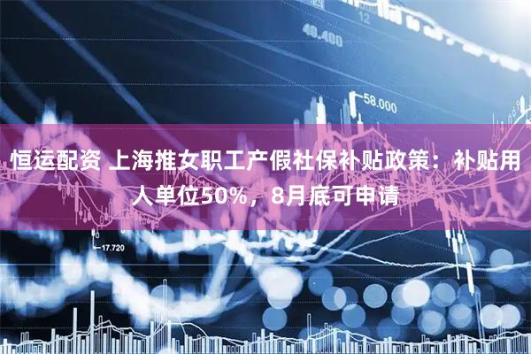 恒运配资 上海推女职工产假社保补贴政策：补贴用人单位50%，8月底可申请