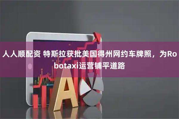 人人顺配资 特斯拉获批美国得州网约车牌照，为Robotaxi运营铺平道路