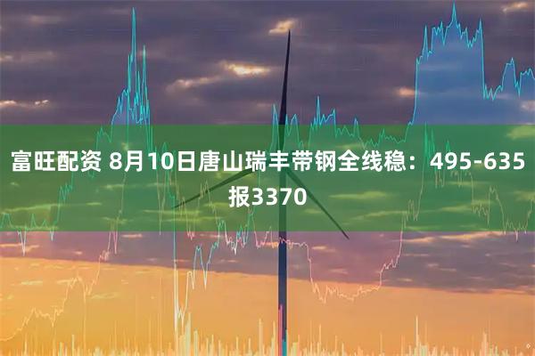 富旺配资 8月10日唐山瑞丰带钢全线稳：495-635报3370