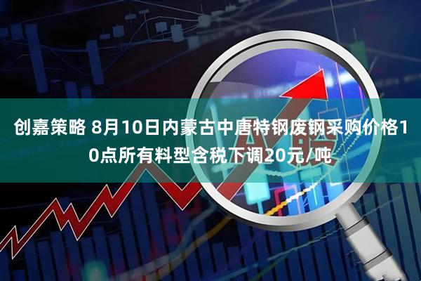 创嘉策略 8月10日内蒙古中唐特钢废钢采购价格10点所有料型含税下调20元/吨