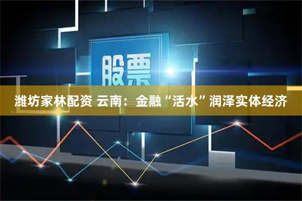 潍坊家林配资 云南：金融“活水”润泽实体经济