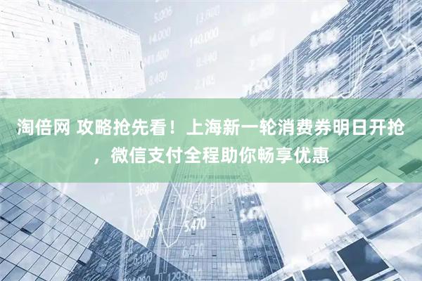 淘倍网 攻略抢先看！上海新一轮消费券明日开抢，微信支付全程助你畅享优惠