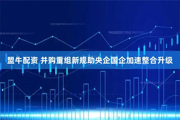 盟牛配资 并购重组新规助央企国企加速整合升级