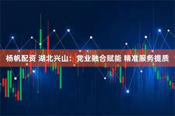 杨帆配资 湖北兴山：党业融合赋能 精准服务提质