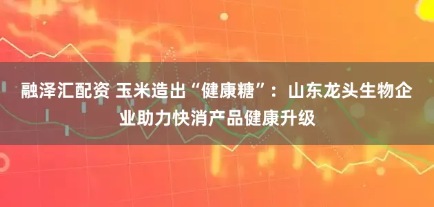 融泽汇配资 玉米造出“健康糖”：山东龙头生物企业助力快消产品健康升级