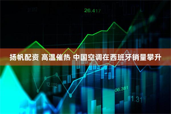 扬帆配资 高温催热 中国空调在西班牙销量攀升