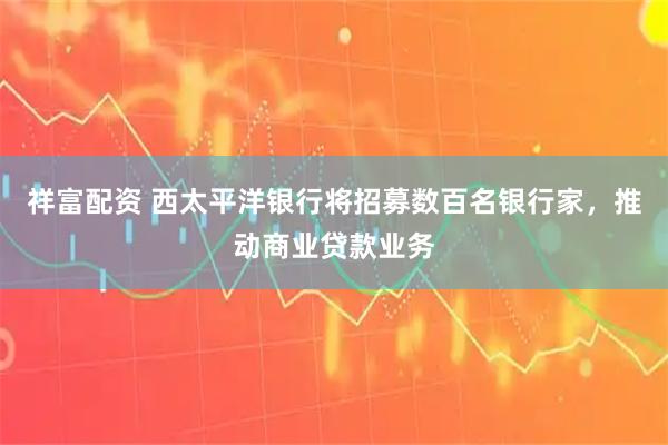 祥富配资 西太平洋银行将招募数百名银行家，推动商业贷款业务