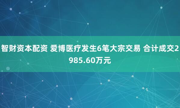 智财资本配资 爱博医疗发生6笔大宗交易 合计成交2985.60万元