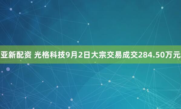 亚新配资 光格科技9月2日大宗交易成交284.50万元