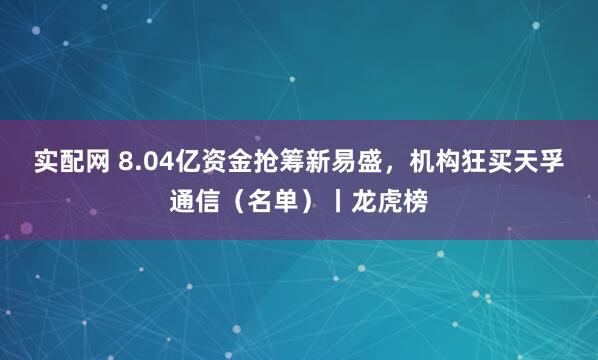 实配网 8.04亿资金抢筹新易盛，机构狂买天孚通信（名单）丨龙虎榜