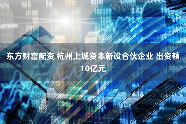 东方财富配资 杭州上城资本新设合伙企业 出资额10亿元