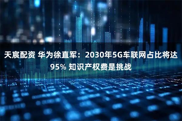 天宸配资 华为徐直军：2030年5G车联网占比将达95% 知识产权费是挑战