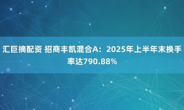 汇巨摘配资 招商丰凯混合A：2025年上半年末换手率达790.88%