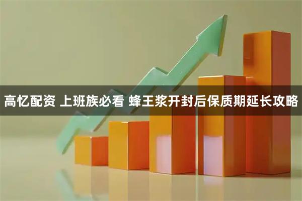 高忆配资 上班族必看 蜂王浆开封后保质期延长攻略