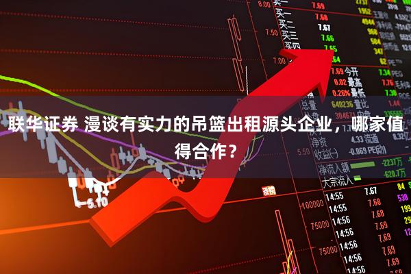 联华证券 漫谈有实力的吊篮出租源头企业，哪家值得合作？