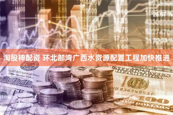 淘股神配资 环北部湾广西水资源配置工程加快推进
