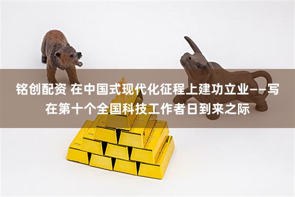 铭创配资 在中国式现代化征程上建功立业——写在第十个全国科技工作者日到来之际