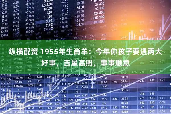 纵横配资 1955年生肖羊:今年你孩子要遇两大好事,吉星高照,事事顺意